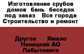 Изготовление срубов домов, бань, беседок под заказ - Все города Строительство и ремонт » Другое   . Ямало-Ненецкий АО,Лабытнанги г.